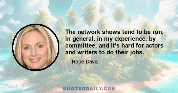 The network shows tend to be run, in general, in my experience, by committee, and it's hard for actors and writers to do their jobs.