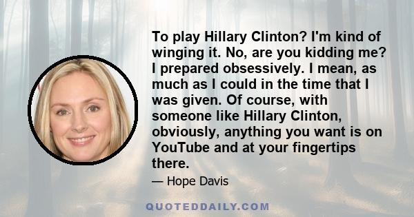 To play Hillary Clinton? I'm kind of winging it. No, are you kidding me? I prepared obsessively. I mean, as much as I could in the time that I was given. Of course, with someone like Hillary Clinton, obviously, anything 