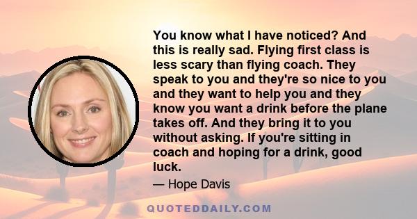 You know what I have noticed? And this is really sad. Flying first class is less scary than flying coach. They speak to you and they're so nice to you and they want to help you and they know you want a drink before the