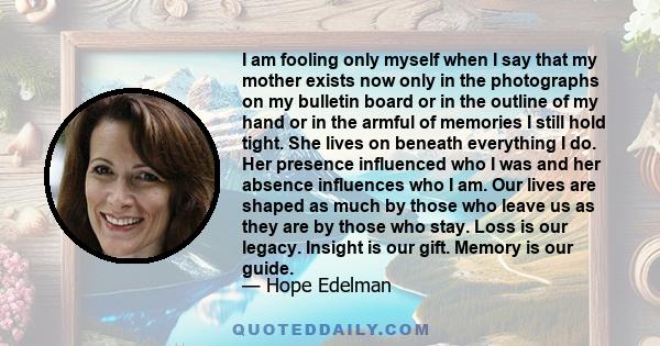 I am fooling only myself when I say that my mother exists now only in the photographs on my bulletin board or in the outline of my hand or in the armful of memories I still hold tight. She lives on beneath everything I