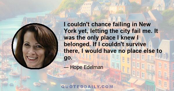 I couldn't chance failing in New York yet, letting the city fail me. It was the only place I knew I belonged. If I couldn't survive there, I would have no place else to go.