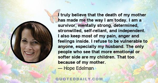 I truly believe that the death of my mother has made me the way I am today. I am a survivor, mentally strong, determined, stronwilled, self-reliant, and independent. I also keep most of my pain, anger and feelings