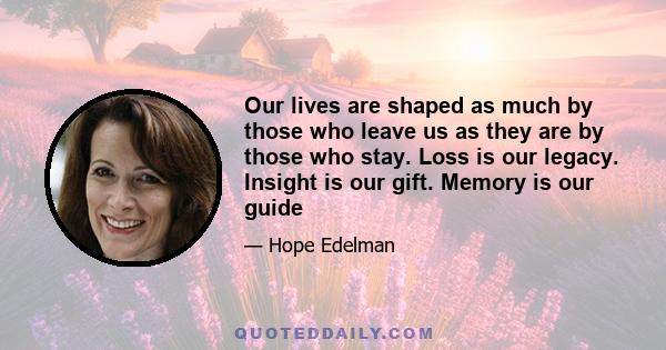 Our lives are shaped as much by those who leave us as they are by those who stay. Loss is our legacy. Insight is our gift. Memory is our guide