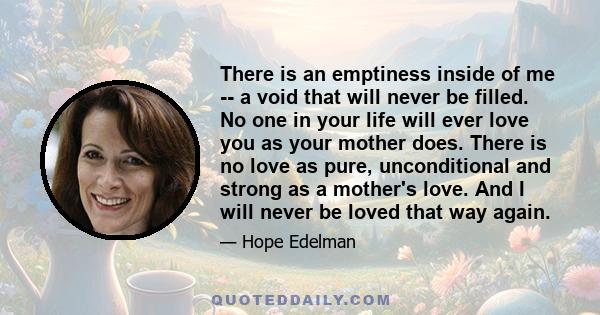 There is an emptiness inside of me -- a void that will never be filled. No one in your life will ever love you as your mother does. There is no love as pure, unconditional and strong as a mother's love. And I will never 