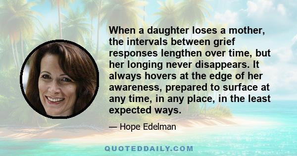 When a daughter loses a mother, the intervals between grief responses lengthen over time, but her longing never disappears. It always hovers at the edge of her awareness, prepared to surface at any time, in any place,