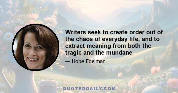 Writers seek to create order out of the chaos of everyday life, and to extract meaning from both the tragic and the mundane