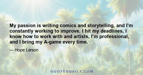 My passion is writing comics and storytelling, and I'm constantly working to improve. I hit my deadlines, I know how to work with and artists, I'm professional, and I bring my A-game every time.