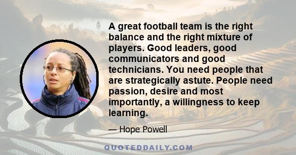 A great football team is the right balance and the right mixture of players. Good leaders, good communicators and good technicians. You need people that are strategically astute. People need passion, desire and most