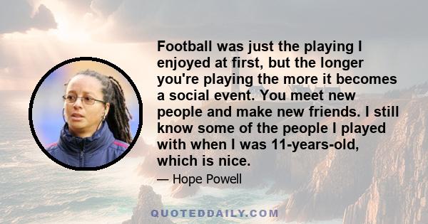 Football was just the playing I enjoyed at first, but the longer you're playing the more it becomes a social event. You meet new people and make new friends. I still know some of the people I played with when I was