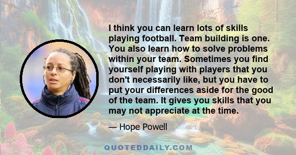 I think you can learn lots of skills playing football. Team building is one. You also learn how to solve problems within your team. Sometimes you find yourself playing with players that you don't necessarily like, but