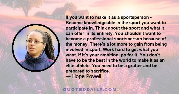 If you want to make it as a sportsperson - Become knowledgeable in the sport you want to participate in. Think about the sport and what it can offer in its entirety. You shouldn't want to become a professional