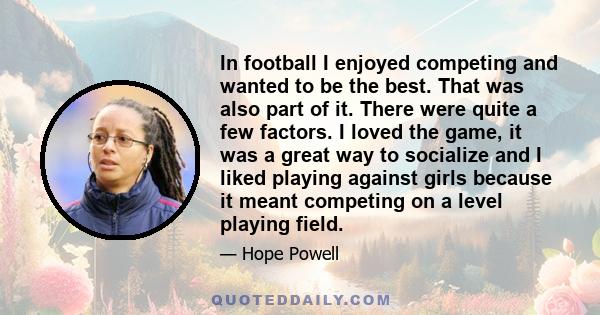 In football I enjoyed competing and wanted to be the best. That was also part of it. There were quite a few factors. I loved the game, it was a great way to socialize and I liked playing against girls because it meant