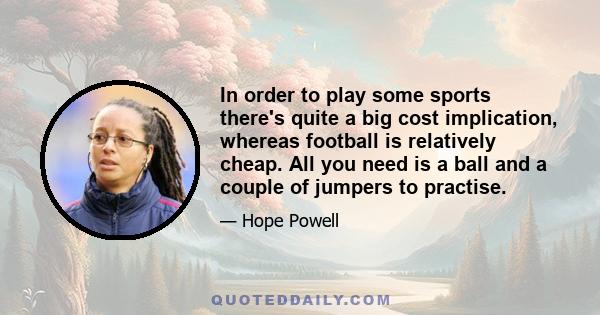 In order to play some sports there's quite a big cost implication, whereas football is relatively cheap. All you need is a ball and a couple of jumpers to practise.