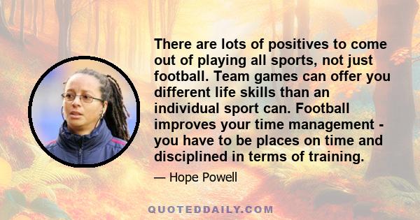 There are lots of positives to come out of playing all sports, not just football. Team games can offer you different life skills than an individual sport can. Football improves your time management - you have to be