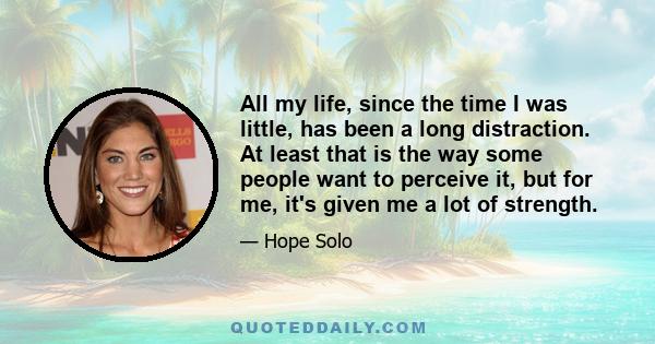 All my life, since the time I was little, has been a long distraction. At least that is the way some people want to perceive it, but for me, it's given me a lot of strength.