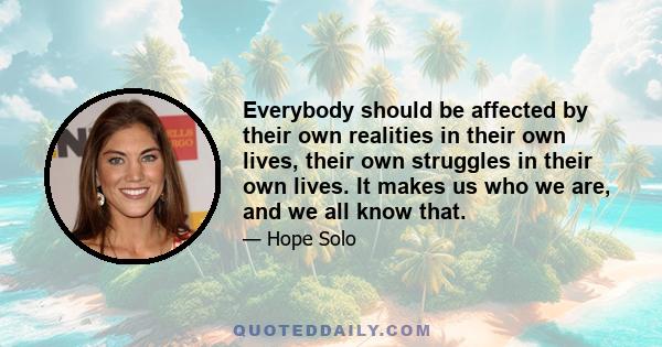 Everybody should be affected by their own realities in their own lives, their own struggles in their own lives. It makes us who we are, and we all know that.