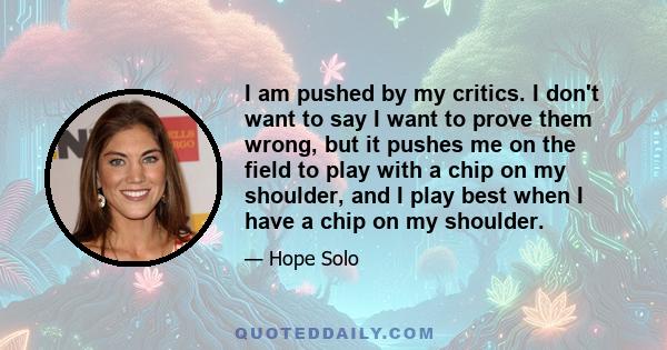 I am pushed by my critics. I don't want to say I want to prove them wrong, but it pushes me on the field to play with a chip on my shoulder, and I play best when I have a chip on my shoulder.