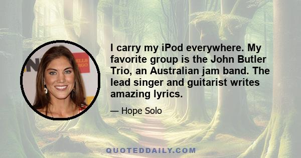 I carry my iPod everywhere. My favorite group is the John Butler Trio, an Australian jam band. The lead singer and guitarist writes amazing lyrics.