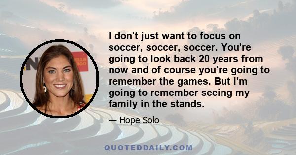 I don't just want to focus on soccer, soccer, soccer. You're going to look back 20 years from now and of course you're going to remember the games. But I'm going to remember seeing my family in the stands.