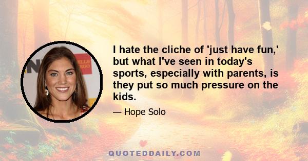 I hate the cliche of 'just have fun,' but what I've seen in today's sports, especially with parents, is they put so much pressure on the kids.