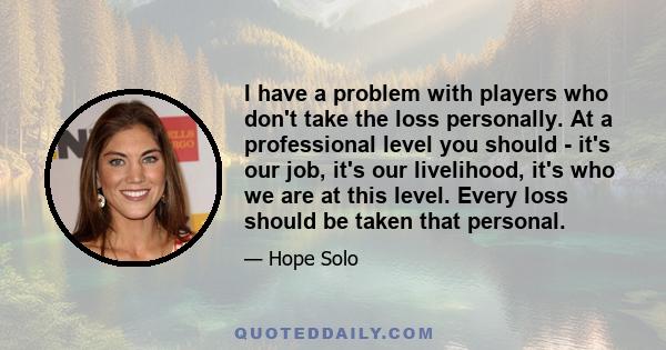 I have a problem with players who don't take the loss personally. At a professional level you should - it's our job, it's our livelihood, it's who we are at this level. Every loss should be taken that personal.