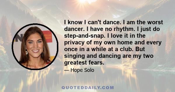 I know I can't dance. I am the worst dancer. I have no rhythm. I just do step-and-snap. I love it in the privacy of my own home and every once in a while at a club. But singing and dancing are my two greatest fears.