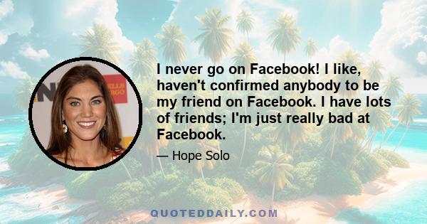 I never go on Facebook! I like, haven't confirmed anybody to be my friend on Facebook. I have lots of friends; I'm just really bad at Facebook.