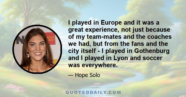 I played in Europe and it was a great experience, not just because of my team-mates and the coaches we had, but from the fans and the city itself - I played in Gothenburg and I played in Lyon and soccer was everywhere.