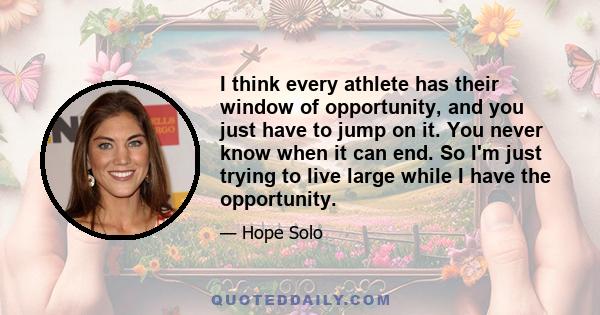 I think every athlete has their window of opportunity, and you just have to jump on it. You never know when it can end. So I'm just trying to live large while I have the opportunity.