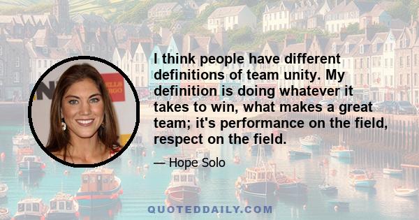 I think people have different definitions of team unity. My definition is doing whatever it takes to win, what makes a great team; it's performance on the field, respect on the field.