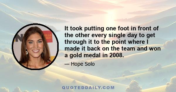 It took putting one foot in front of the other every single day to get through it to the point where I made it back on the team and won a gold medal in 2008.