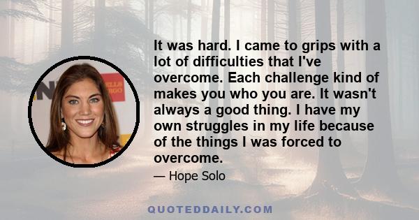 It was hard. I came to grips with a lot of difficulties that I've overcome. Each challenge kind of makes you who you are. It wasn't always a good thing. I have my own struggles in my life because of the things I was