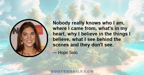 Nobody really knows who I am, where I came from, what's in my heart, why I believe in the things I believe, what I see behind the scenes and they don't see.