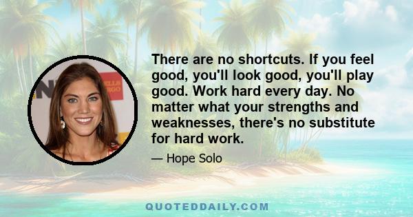 There are no shortcuts. If you feel good, you'll look good, you'll play good. Work hard every day. No matter what your strengths and weaknesses, there's no substitute for hard work.