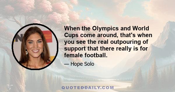 When the Olympics and World Cups come around, that's when you see the real outpouring of support that there really is for female football.