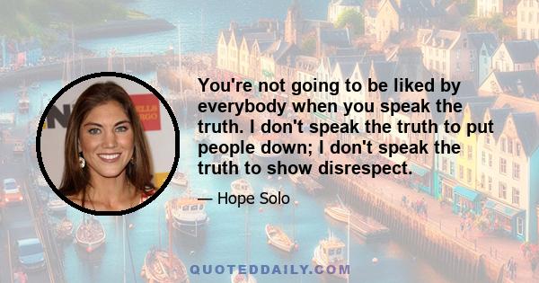 You're not going to be liked by everybody when you speak the truth. I don't speak the truth to put people down; I don't speak the truth to show disrespect.