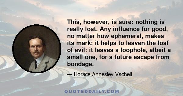 This, however, is sure: nothing is really lost. Any influence for good, no matter how ephemeral, makes its mark: it helps to leaven the loaf of evil: it leaves a loophole, albeit a small one, for a future escape from