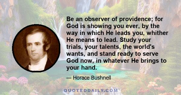 Be an observer of providence; for God is showing you ever, by the way in which He leads you, whither He means to lead. Study your trials, your talents, the world's wants, and stand ready to serve God now, in whatever He 