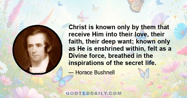 Christ is known only by them that receive Him into their love, their faith, their deep want; known only as He is enshrined within, felt as a Divine force, breathed in the inspirations of the secret life.