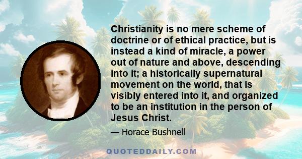 Christianity is no mere scheme of doctrine or of ethical practice, but is instead a kind of miracle, a power out of nature and above, descending into it; a historically supernatural movement on the world, that is