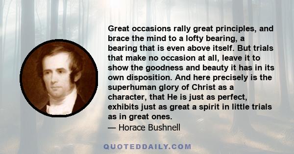 Great occasions rally great principles, and brace the mind to a lofty bearing, a bearing that is even above itself. But trials that make no occasion at all, leave it to show the goodness and beauty it has in its own