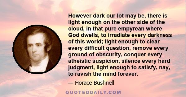 However dark our lot may be, there is light enough on the other side of the cloud, in that pure empyrean where God dwells, to irradiate every darkness of this world; light enough to clear every difficult question,