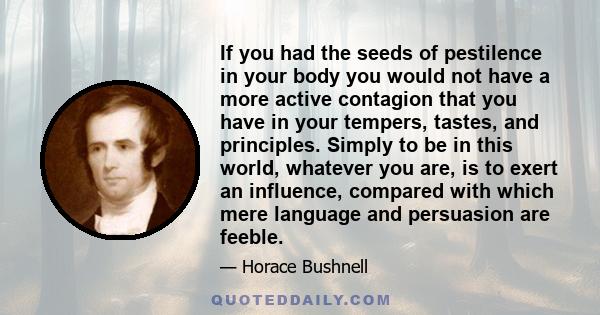 If you had the seeds of pestilence in your body you would not have a more active contagion that you have in your tempers, tastes, and principles. Simply to be in this world, whatever you are, is to exert an influence,