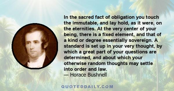 In the sacred fact of obligation you touch the immutable, and lay hold, as it were, on the eternities. At the very center of your being, there is a fixed element, and that of a kind or degree essentially sovereign. A