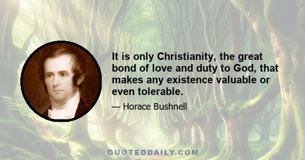 It is only Christianity, the great bond of love and duty to God, that makes any existence valuable or even tolerable.