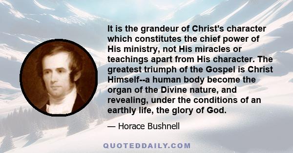 It is the grandeur of Christ's character which constitutes the chief power of His ministry, not His miracles or teachings apart from His character. The greatest triumph of the Gospel is Christ Himself--a human body