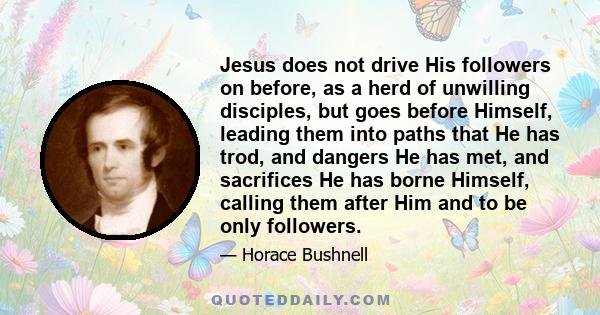 Jesus does not drive His followers on before, as a herd of unwilling disciples, but goes before Himself, leading them into paths that He has trod, and dangers He has met, and sacrifices He has borne Himself, calling