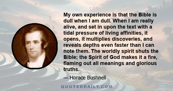 My own experience is that the Bible is dull when I am dull. When I am really alive, and set in upon the text with a tidal pressure of living affinities, it opens, it multiplies discoveries, and reveals depths even