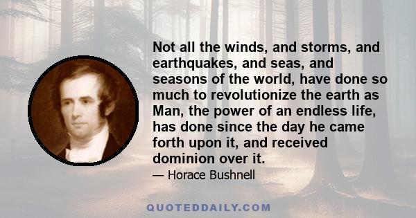 Not all the winds, and storms, and earthquakes, and seas, and seasons of the world, have done so much to revolutionize the earth as Man, the power of an endless life, has done since the day he came forth upon it, and