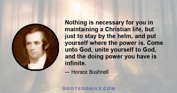 Nothing is necessary for you in maintaining a Christian life, but just to stay by the helm, and put yourself where the power is. Come unto God, unite yourself to God, and the doing power you have is infinite.